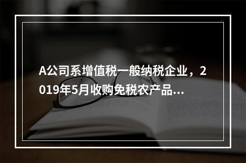 A公司系增值税一般纳税企业，2019年5月收购免税农产品一批