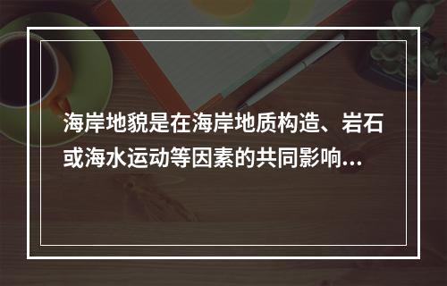 海岸地貌是在海岸地质构造、岩石或海水运动等因素的共同影响下