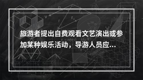 旅游者提出自费观看文艺演出或参加某种娱乐活动，导游人员应（