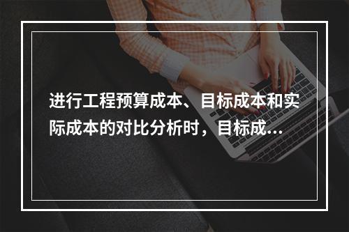 进行工程预算成本、目标成本和实际成本的对比分析时，目标成本来