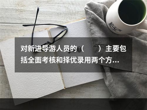 对新进导游人员的（　　）主要包括全面考核和择优录用两个方面