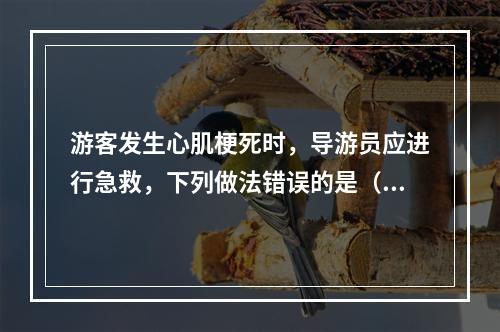 游客发生心肌梗死时，导游员应进行急救，下列做法错误的是（　