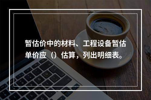 暂估价中的材料、工程设备暂估单价应（）估算，列出明细表。