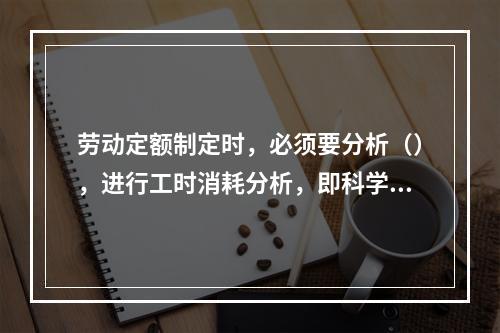 劳动定额制定时，必须要分析（），进行工时消耗分析，即科学地区