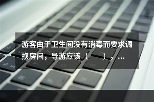 游客由于卫生间没有消毒而要求调换房间，导游应该（　　）。[