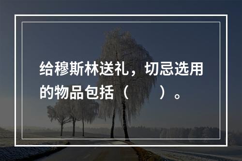 给穆斯林送礼，切忌选用的物品包括（　　）。