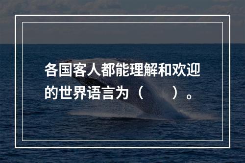 各国客人都能理解和欢迎的世界语言为（　　）。