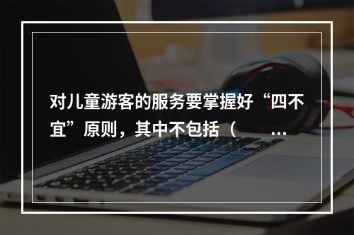 对儿童游客的服务要掌握好“四不宜”原则，其中不包括（　　）