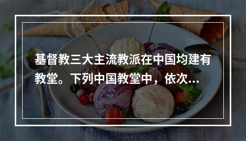 基督教三大主流教派在中国均建有教堂。下列中国教堂中，依次为