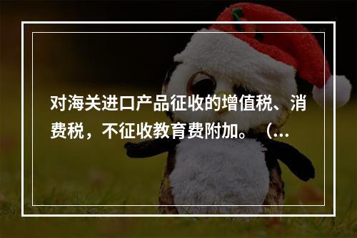 对海关进口产品征收的增值税、消费税，不征收教育费附加。（　）