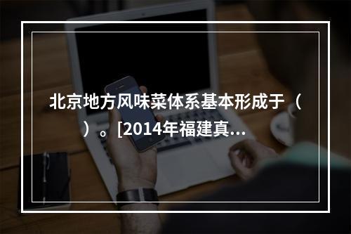 北京地方风味菜体系基本形成于（　　）。[2014年福建真题