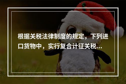 根据关税法律制度的规定，下列进口货物中，实行复合计征关税的有