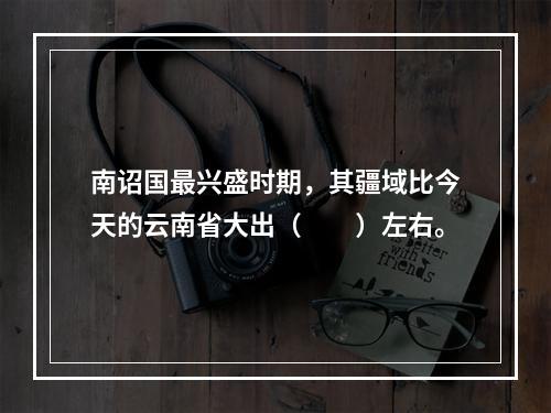 南诏国最兴盛时期，其疆域比今天的云南省大出（　　）左右。