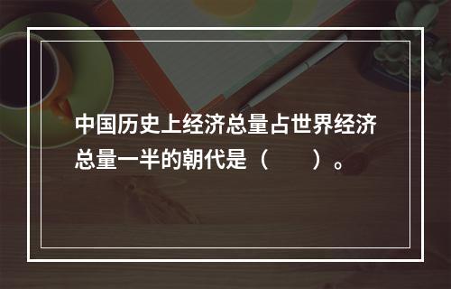 中国历史上经济总量占世界经济总量一半的朝代是（　　）。