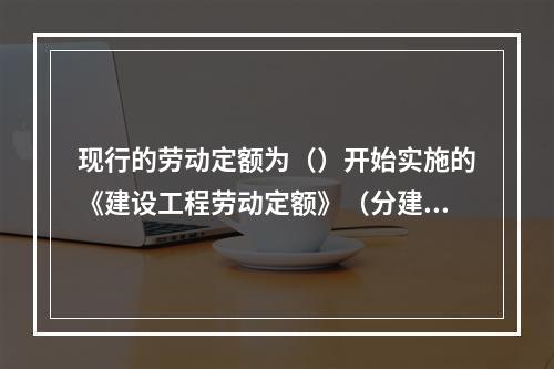 现行的劳动定额为（）开始实施的《建设工程劳动定额》（分建筑工