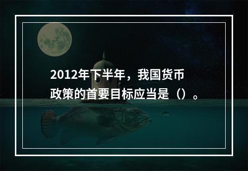 2012年下半年，我国货币政策的首要目标应当是（）。