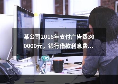 某公司2018年支付广告费300000元，银行借款利息费用2