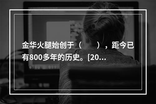 金华火腿始创于（　　），距今已有800多年的历史。[201