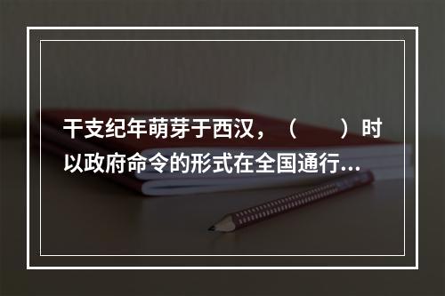 干支纪年萌芽于西汉，（　　）时以政府命令的形式在全国通行。