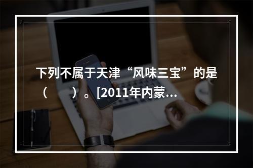 下列不属于天津“风味三宝”的是（　　）。[2011年内蒙古