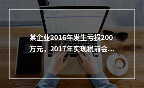 某企业2016年发生亏损200万元，2017年实现税前会计利