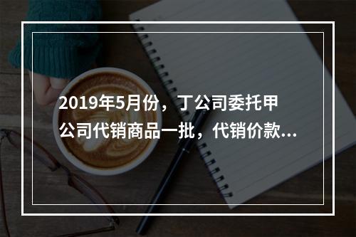 2019年5月份，丁公司委托甲公司代销商品一批，代销价款为3