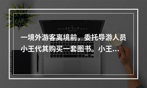 一境外游客离境前，委托导游人员小王代其购买一套图书。小王以