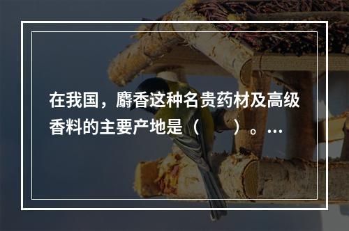 在我国，麝香这种名贵药材及高级香料的主要产地是（　　）。[