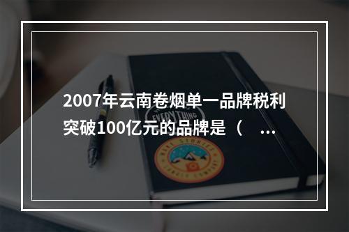 2007年云南卷烟单一品牌税利突破100亿元的品牌是（　　