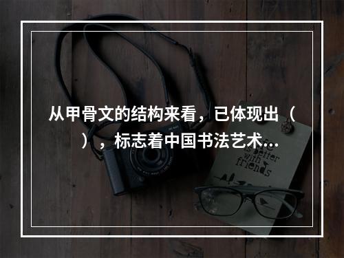 从甲骨文的结构来看，已体现出（　　），标志着中国书法艺术的