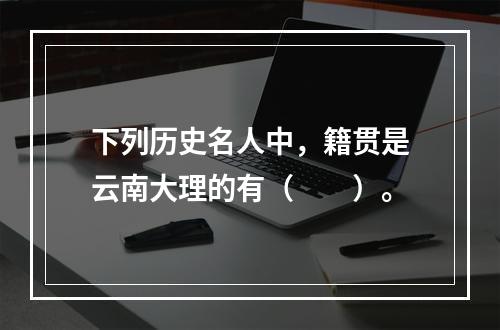 下列历史名人中，籍贯是云南大理的有（　　）。