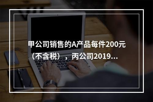 甲公司销售的A产品每件200元（不含税），丙公司2019年1