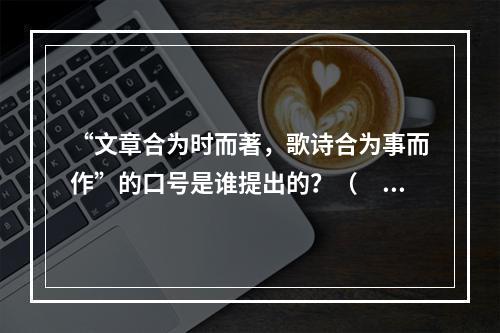 “文章合为时而著，歌诗合为事而作”的口号是谁提出的？（　　