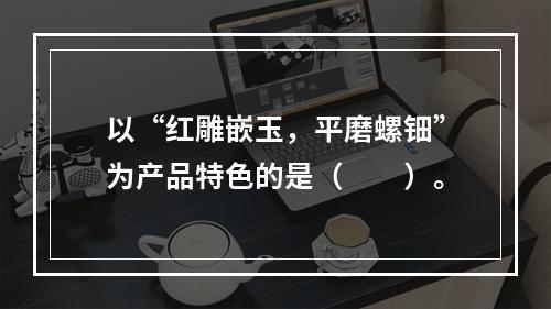 以“红雕嵌玉，平磨螺钿”为产品特色的是（　　）。