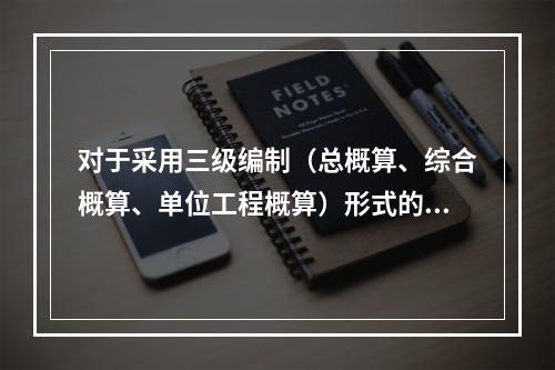 对于采用三级编制（总概算、综合概算、单位工程概算）形式的设计