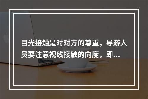 目光接触是对对方的尊重，导游人员要注意视线接触的向度，即说