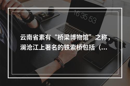 云南省素有“桥梁博物馆”之称，澜沧江上著名的铁索桥包括（　