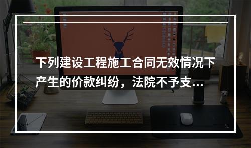 下列建设工程施工合同无效情况下产生的价款纠纷，法院不予支持的