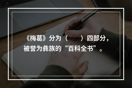 《梅葛》分为（　　）四部分，被誉为彝族的“百科全书”。