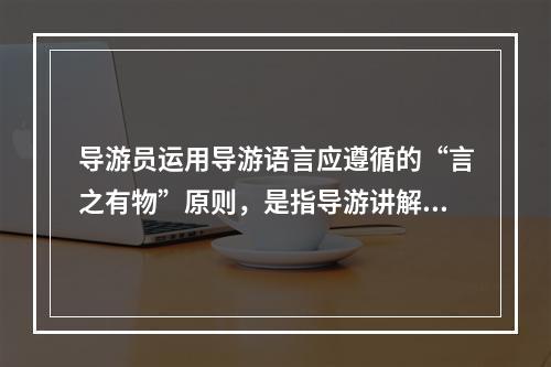 导游员运用导游语言应遵循的“言之有物”原则，是指导游讲解（