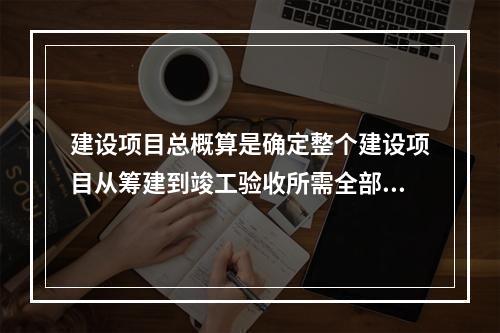 建设项目总概算是确定整个建设项目从筹建到竣工验收所需全部费用