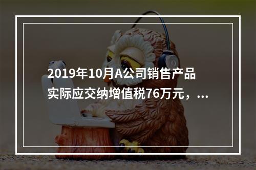 2019年10月A公司销售产品实际应交纳增值税76万元，消费