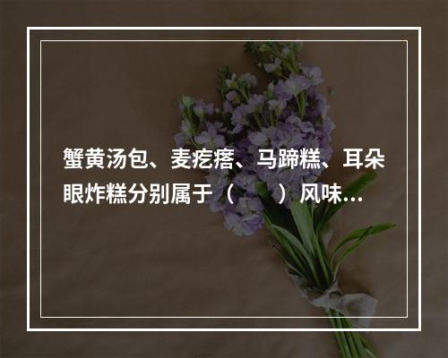 蟹黄汤包、麦疙瘩、马蹄糕、耳朵眼炸糕分别属于（　　）风味名