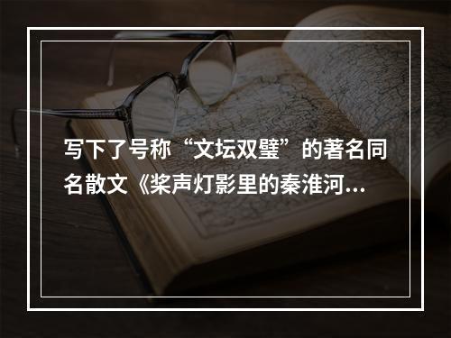 写下了号称“文坛双璧”的著名同名散文《桨声灯影里的秦淮河》