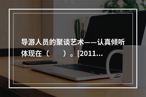 导游人员的聚谈艺术——认真倾听体现在（　　）。[2011年