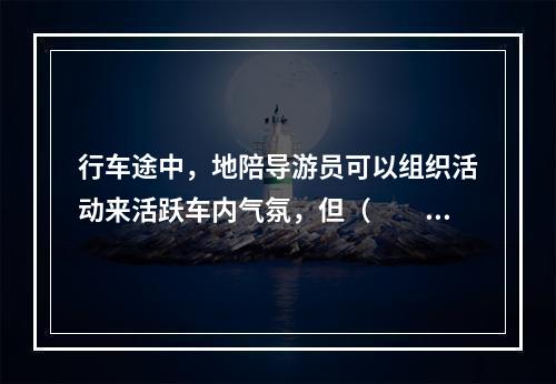 行车途中，地陪导游员可以组织活动来活跃车内气氛，但（　　）