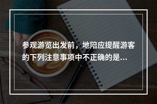 参观游览出发前，地陪应提醒游客的下列注意事项中不正确的是（