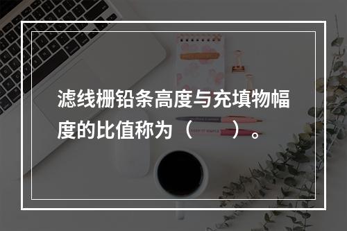 滤线栅铅条高度与充填物幅度的比值称为（　　）。