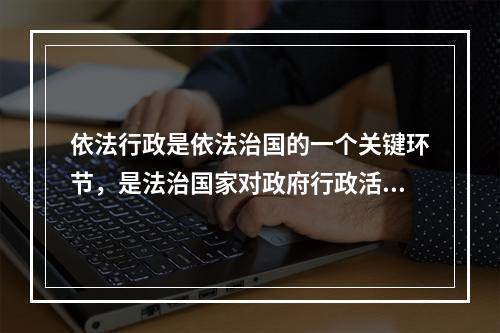 依法行政是依法治国的一个关键环节，是法治国家对政府行政活动