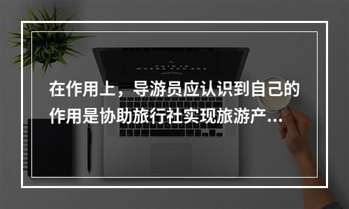 在作用上，导游员应认识到自己的作用是协助旅行社实现旅游产品